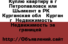 Куплю квартиру в г Петропавловск или Шымкент в РК - Курганская обл., Курган г. Недвижимость » Недвижимость за границей   